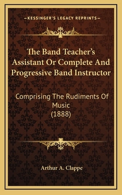 The Band Teacher's Assistant Or Complete And Progressive Band Instructor: Comprising The Rudiments Of Music (1888) by Clappe, Arthur A.