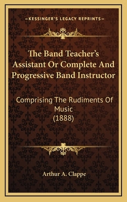 The Band Teacher's Assistant Or Complete And Progressive Band Instructor: Comprising The Rudiments Of Music (1888) by Clappe, Arthur A.