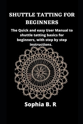 Shuttle Tatting for Beginners: The Quick and easy User Manual to shuttle tatting basics for beginners, with step by step instructions. by B. R., Sophia