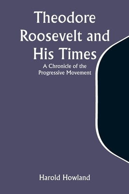 Theodore Roosevelt and His Times: A Chronicle of the Progressive Movement by Howland, Harold