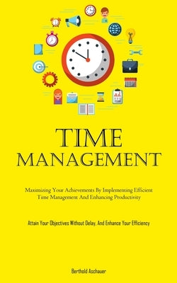 Time Management: Maximizing Your Achievements By Implementing Efficient Time Management And Enhancing Productivity (Attain Your Objectives Without Del by Aschauer, Berthold