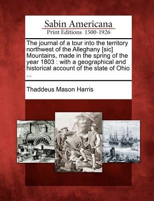 The Journal of a Tour Into the Territory Northwest of the Alleghany [Sic] Mountains, Made in the Spring of the Year 1803: With a Geographical and Hist by Harris, Thaddeus Mason