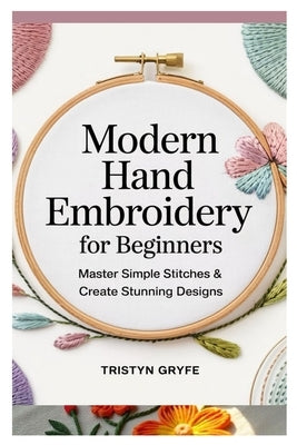 Modern Hand Embroidery for Beginners: Master Simple Stitches & Create Stunning Designs: Step-By-Step Projects, Essential Techniques, and Easy-To-Follo by Gryfe, Tristyn