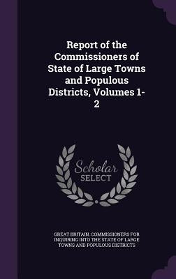 Report of the Commissioners of State of Large Towns and Populous Districts, Volumes 1-2 by Great Britain Commissioners for Inquiri