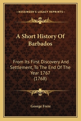 A Short History Of Barbados: From Its First Discovery And Settlement, To The End Of The Year 1767 (1768) by Frere, George