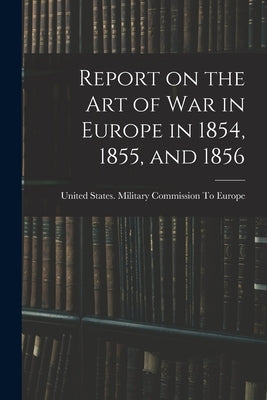 Report on the art of war in Europe in 1854, 1855, and 1856 by United States Military Commission to