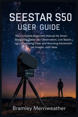 Seestar S50 User Guide: The Complete Beginner's Manual for Smart Stargazing, Deep-Sky Observation, Live Stacking, and Capturing Clear and Stunning Ast by Merriweather, Bramley