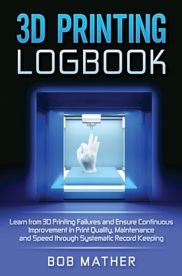 3D Printing Logbook: Learn from 3D Printing Failures and Ensure Continuous Improvement in Print Quality, Maintenance and Speed through Syst by Mather, Bob
