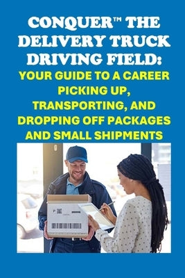 Conquer the Delivery Truck Driving Field: Your Guide to a Career Picking Up, Transporting, and Dropping Off Packages and Small Shipments by McCaulay, Philip Martin