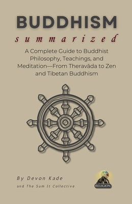 BUDDHISM Summarized: A Complete Guide to Buddhist Philosophy, Teachings, and Meditation-From Theravāda to Zen and Tibetan Buddhism by Kade, Devon