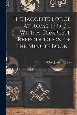 The Jacobite Lodge at Rome, 1735-7 ... With a Complete Reproduction of the Minute Book .. by Hughan, William James
