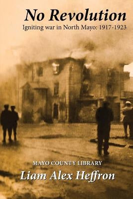 No Revolution: Igniting War in North Mayo, 1917-1923 by Heffron, Liam Alex