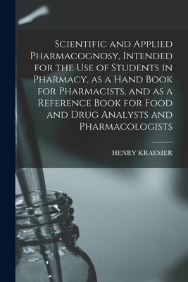 Scientific and Applied Pharmacognosy, Intended for the use of Students in Pharmacy, as a Hand Book for Pharmacists, and as a Reference Book for Food a by Kraemer, Henry