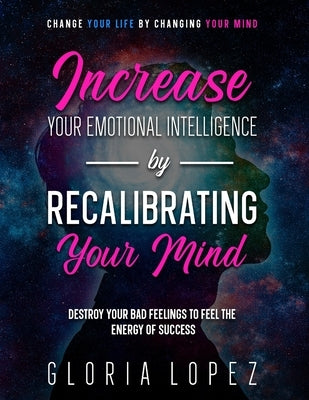 Increase Your Emotional Intelligence By Recalibrating Your Mind: Change Your Life By Changing Your Mind (Destroy Your Bad Feelings To Feel The Energy by Lopez, Gloria