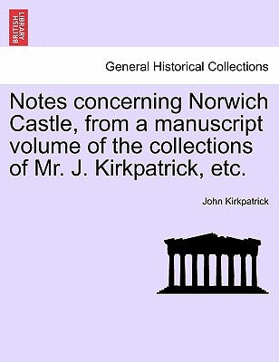 Notes Concerning Norwich Castle, from a Manuscript Volume of the Collections of Mr. J. Kirkpatrick, Etc. by Kirkpatrick, John