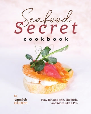 Seafood Secret Cookbook: How to Cook Fish, Shellfish, and More Like a Pro by Alcorn, Yannick