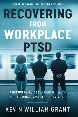 Recovering from Workplace PTSD: A Recovery Guide for Mental Health Professionals and PTSD Survivors by Grant, Kevin William