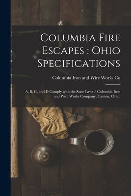 Columbia Fire Escapes: Ohio Specifications: A, B, C, and D Comply With the State Laws / Columbia Iron and Wire Works Company, Canton, Ohio. by Columbia Iron and Wire Works Co