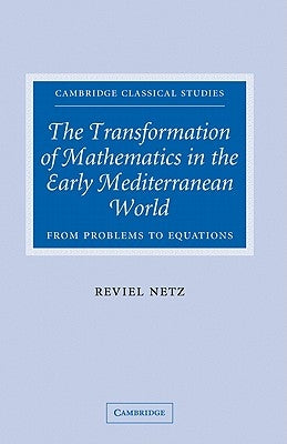 The Transformation of Mathematics in the Early Mediterranean World: From Problems to Equations by Netz, Reviel