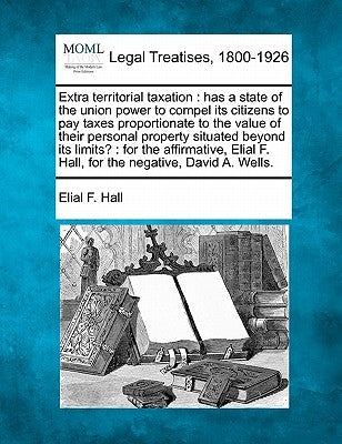 Extra Territorial Taxation: Has a State of the Union Power to Compel Its Citizens to Pay Taxes Proportionate to the Value of Their Personal Proper by Hall, Elial F.