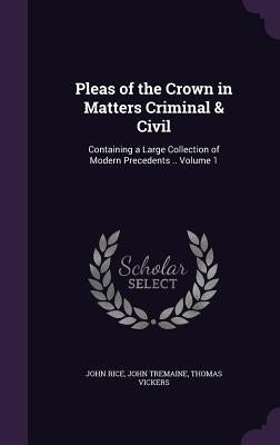 Pleas of the Crown in Matters Criminal & Civil: Containing a Large Collection of Modern Precedents .. Volume 1 by Rice, John
