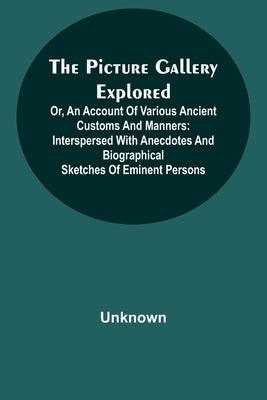 The Picture Gallery Explored;Or, an account of various ancient customs and manners: interspersed with anecdotes and biographical sketches of eminent p by Unknown
