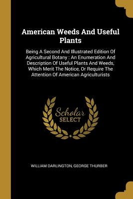 American Weeds And Useful Plants: Being A Second And Illustrated Edition Of Agricultural Botany: An Enumeration And Description Of Useful Plants And W by Darlington, William