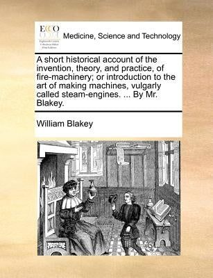 A short historical account of the invention, theory, and practice, of fire-machinery; or introduction to the art of making machines, vulgarly called s by Blakey, William