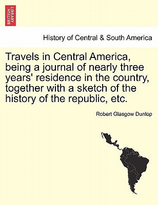 Travels in Central America, Being a Journal of Nearly Three Years' Residence in the Country, Together with a Sketch of the History of the Republic, Et by Dunlop, Robert Glasgow