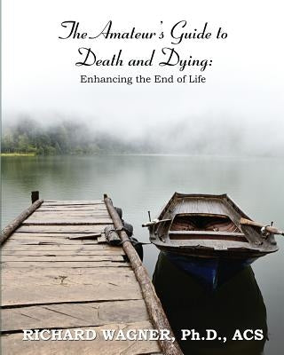 The Amateur's Guide to Death and Dying: Enhancing the End of Life by Wagner Ph. D., Richard