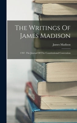 The Writings Of James Madison: 1787. The Journal Of The Constitutional Convention by Madison, James