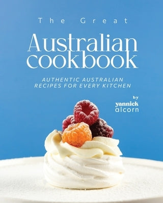 The Great Australian Cookbook: Authentic Australian Recipes for Every Kitchen by Alcorn, Yannick