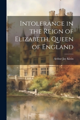 Intolerance in the Reign of Elizabeth, Queen of England by Klein, Arthur Jay