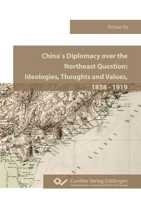 China`s Diplomacy over the Northeast Question.Ideologies, Thoughts and Values, 1858 - 1919 by Yu, Xichao