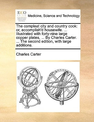 The Compleat City and Country Cook: Or, Accomplish'd Housewife. ... Illustrated with Forty-Nine Large Copper Plates, ... by Charles Carter. ... the Se by Carter, Charles, Jr.