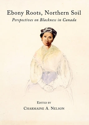 Ebony Roots, Northern Soil: Perspectives on Blackness in Canada by Nelson, Charmaine A.