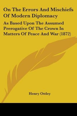 On The Errors And Mischiefs Of Modern Diplomacy: As Based Upon The Assumed Prerogative Of The Crown In Matters Of Peace And War (1872) by Ottley, Henry