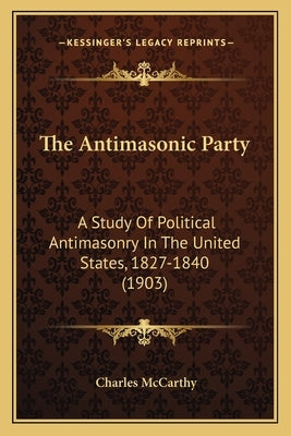 The Antimasonic Party: A Study Of Political Antimasonry In The United States, 1827-1840 (1903) by McCarthy, Charles