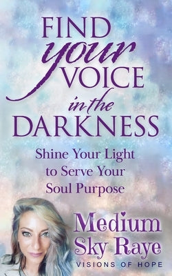 Find Your Voice in the Darkness: Shine Your Light to Serve Your Soul Purpose by Raye, Sky