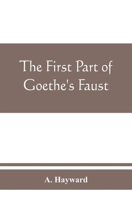 The first part of Goethe's Faust: together with the prose translation, notes and appendices of the late Abraham Hayward by Hayward, A.