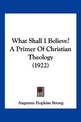 What Shall I Believe? A Primer Of Christian Theology (1922) by Strong, Augustus Hopkins