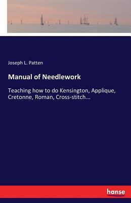 Manual of Needlework: Teaching how to do Kensington, Applique, Cretonne, Roman, Cross-stitch... by Patten, Joseph L.