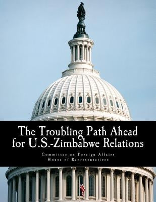 The Troubling Path Ahead for U.S.-Zimbabwe Relations by Committee on Foreign Affairs House of Re