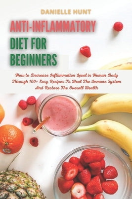 Anti-Inflammatory Diet For Beginners: How to Decrease Inflammation Level in Human Body Through 100+ Easy Recipes To Heal The Immune System And Restore by Hunt, Danielle