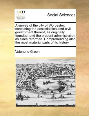 A Survey of the City of Worcester, Containing the Ecclesiastical and Civil Government Thereof, as Originally Founded, and the Present Administration a by Green, Valentine