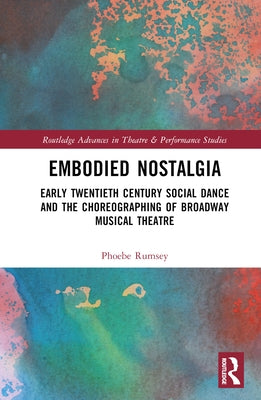 Embodied Nostalgia: Early Twentieth Century Social Dance and the Choreographing of Broadway Musical Theatre by Rumsey, Phoebe