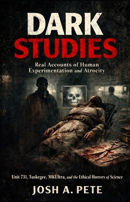 Dark Studies: Real Accounts of Human Experimentation and Atrocity: Unit 731, Tuskegee, MKUltra, and the Ethical Horrors of Science by Pete, Josh A.