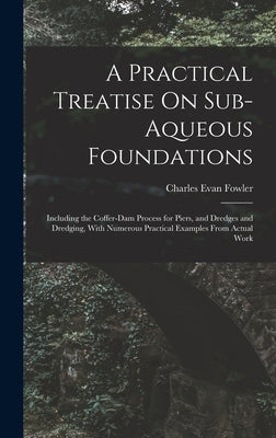A Practical Treatise On Sub-Aqueous Foundations: Including the Coffer-Dam Process for Piers, and Dredges and Dredging, With Numerous Practical Example by Fowler, Charles Evan