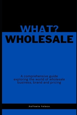 What? Wholesale: A comprehensive guide exploring the world of wholesale business, brand and pricing by Felaco, Raffaele