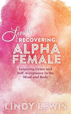 Lindy: Recovering Alpha Female: Inspiring Grace and Self Acceptance in the Mind and Body by Lewis, Lindy